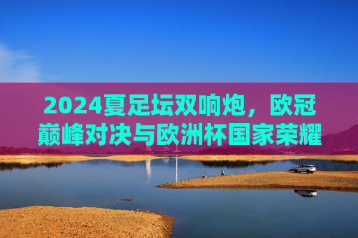 2024夏足坛双响炮,欧冠巅峰对决与欧洲杯国家荣耀,谁才是你的菜?2024夏足坛双响炮,欧冠巅峰对决与欧洲杯国家荣耀 2024夏足坛双响炮,欧冠巅峰对决与欧洲杯国家荣耀,谁才是你的菜?2024夏足坛双响炮,欧冠巅峰对决与欧洲杯国家荣耀