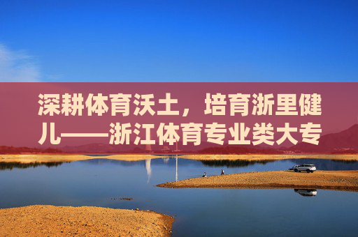深耕体育沃土,培育浙里健儿——浙江体育专业类大专教育巡礼,浙江体育专业大专教育,深耕沃土培育浙里健儿 深耕体育沃土,培育浙里健儿——浙江体育专业类大专教育巡礼,浙江体育专业大专教育,深耕沃土培育浙里健儿