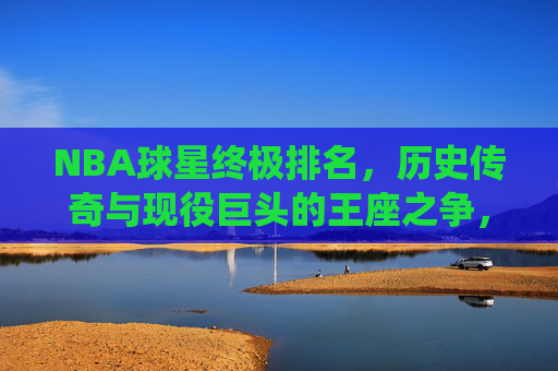 NBA球星终极排名，历史传奇与现役巨头的王座之争，NBA球星终极排名，历史传奇与现役巨头的王座之争