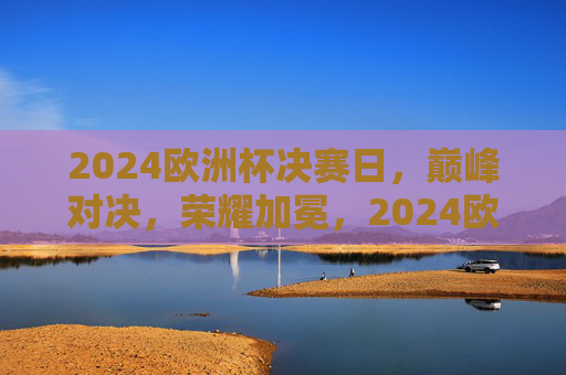 2024欧洲杯决赛日,巅峰对决,荣耀加冕,2024欧洲杯决赛巅峰对决荣耀加冕 2024欧洲杯决赛日,巅峰对决,荣耀加冕,2024欧洲杯决赛巅峰对决荣耀加冕