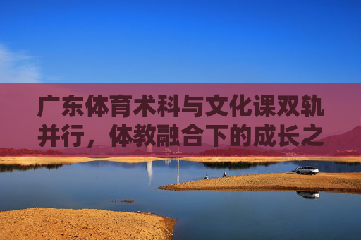 广东体育术科与文化课双轨并行,体教融合下的成长之路,广东体教融合,体育术科与文化课双轨并行成长之路 广东体育术科与文化课双轨并行,体教融合下的成长之路,广东体教融合,体育术科与文化课双轨并行成长之路