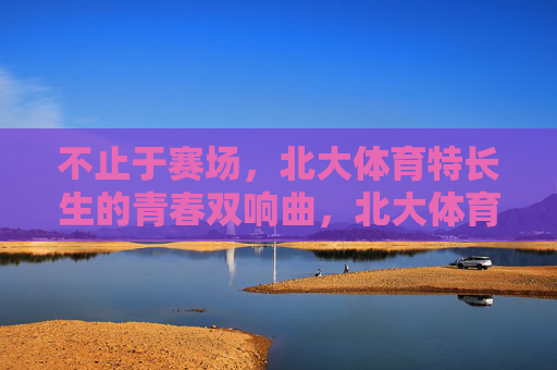 不止于赛场,北大体育特长生的青春双响曲,北大体育特长生,不止赛场的青春双响曲 不止于赛场,北大体育特长生的青春双响曲,北大体育特长生,不止赛场的青春双响曲