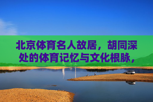 北京体育名人故居,胡同深处的体育记忆与文化根脉,北京体育名人故居,胡同深处的体育记忆与文化根脉 北京体育名人故居,胡同深处的体育记忆与文化根脉,北京体育名人故居,胡同深处的体育记忆与文化根脉