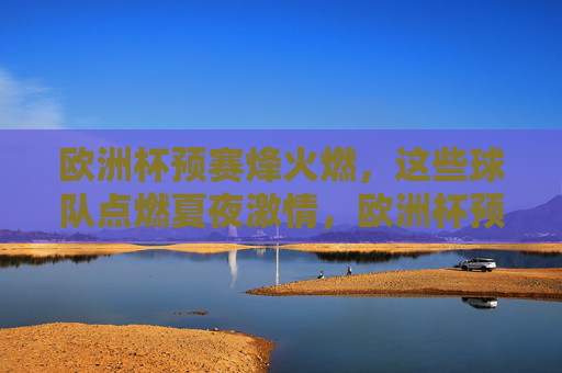 欧洲杯预赛烽火燃,这些球队点燃夏夜激情,欧洲杯预赛烽火燃,夏夜激情因球燃 欧洲杯预赛烽火燃,这些球队点燃夏夜激情,欧洲杯预赛烽火燃,夏夜激情因球燃