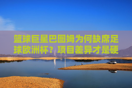 篮球巨星巴图姆为何缺席足球欧洲杯？项目差异才是硬门槛，巴图姆缺席足球欧洲杯，项目差异是硬门槛