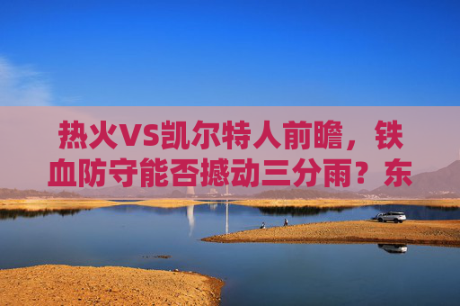 热火VS凯尔特人前瞻,铁血防守能否撼动三分雨?东部格局再洗牌,铁血防守对决三分雨!热火VS凯尔特人,东部格局再洗牌 热火VS凯尔特人前瞻,铁血防守能否撼动三分雨?东部格局再洗牌,铁血防守对决三分雨!热火VS凯尔特人,东部格局再洗牌