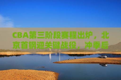 CBA第三阶段赛程出炉，北京首钢迎关键战役，冲季后赛之路再启征程，CBA第三阶段赛程出炉 北京首钢关键战役启程冲季后赛