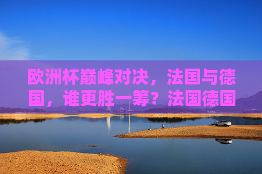 欧洲杯巅峰对决,法国与德国,谁更胜一筹?法国德国欧洲杯巅峰对决,谁更胜一筹? 欧洲杯巅峰对决,法国与德国,谁更胜一筹?法国德国欧洲杯巅峰对决,谁更胜一筹?