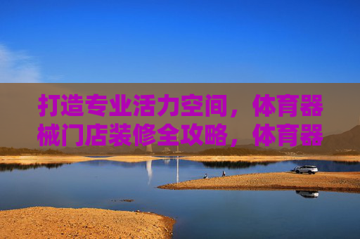 打造专业活力空间,体育器械门店装修全攻略,体育器械门店装修全攻略,打造专业活力空间 打造专业活力空间,体育器械门店装修全攻略,体育器械门店装修全攻略,打造专业活力空间