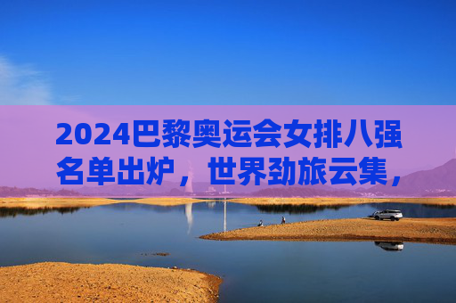 2024巴黎奥运会女排八强名单出炉,世界劲旅云集,巅峰对决在即,2024巴黎奥运会女排八强名单出炉 劲旅云集巅峰对决将至 2024巴黎奥运会女排八强名单出炉,世界劲旅云集,巅峰对决在即,2024巴黎奥运会女排八强名单出炉 劲旅云集巅峰对决将至