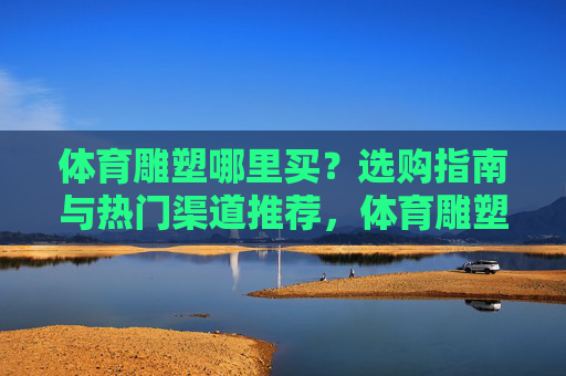 体育雕塑哪里买?选购指南与热门渠道推荐,体育雕塑选购指南,热门购买渠道推荐 体育雕塑哪里买?选购指南与热门渠道推荐,体育雕塑选购指南,热门购买渠道推荐
