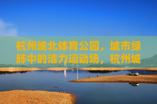 杭州城北体育公园,城市绿肺中的活力运动场,杭州城北体育公园,城市绿肺的活力运动场 杭州城北体育公园,城市绿肺中的活力运动场,杭州城北体育公园,城市绿肺的活力运动场