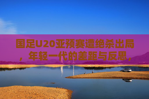 国足U20亚预赛遭绝杀出局,年轻一代的差距与反思,国足U20亚预赛遭绝杀出局,年轻一代的差距与反思 国足U20亚预赛遭绝杀出局,年轻一代的差距与反思,国足U20亚预赛遭绝杀出局,年轻一代的差距与反思