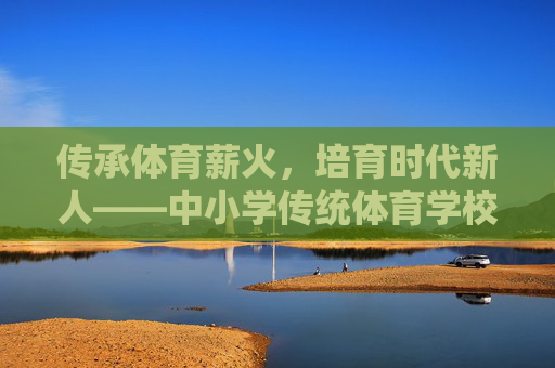 传承体育薪火,培育时代新人——中小学传统体育学校的坚守与创新,传承体育薪火 培育时代新人——中小学传统体育学校的坚守与创新 传承体育薪火,培育时代新人——中小学传统体育学校的坚守与创新,传承体育薪火 培育时代新人——中小学传统体育学校的坚守与创新
