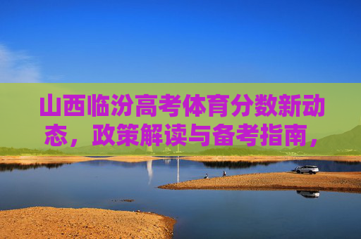 山西临汾高考体育分数新动态，政策解读与备考指南，山西临汾高考体育分数新动态，政策解读与备考指南