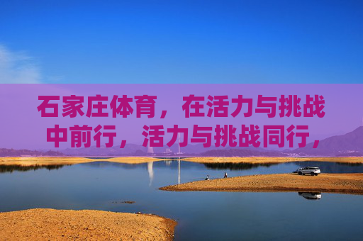 石家庄体育,在活力与挑战中前行,活力与挑战同行,石家庄体育砥砺前行 石家庄体育,在活力与挑战中前行,活力与挑战同行,石家庄体育砥砺前行