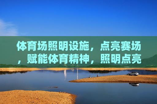 体育场照明设施，点亮赛场，赋能体育精神，照明点亮赛场，赋能体育精神
