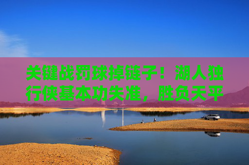 关键战罚球掉链子！湖人独行侠基本功失准，胜负天平因罚球荒倾斜，关键战罚球荒！湖人独行侠基本功失准致胜负天平倾斜