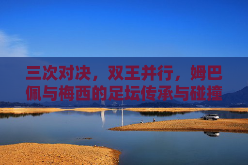 三次对决，双王并行，姆巴佩与梅西的足坛传承与碰撞，三次对决，双王并行，姆巴佩与梅西的足坛传承碰撞