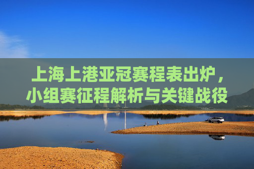 上海上港亚冠赛程表出炉,小组赛征程解析与关键战役前瞻,上海上港亚冠赛程出炉,小组赛征程解析与关键战役前瞻 上海上港亚冠赛程表出炉,小组赛征程解析与关键战役前瞻,上海上港亚冠赛程出炉,小组赛征程解析与关键战役前瞻