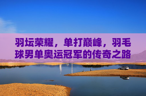 羽坛荣耀,单打巅峰,羽毛球男单奥运冠军的传奇之路,羽坛巅峰,男单奥运冠军的传奇之路 羽坛荣耀,单打巅峰,羽毛球男单奥运冠军的传奇之路,羽坛巅峰,男单奥运冠军的传奇之路
