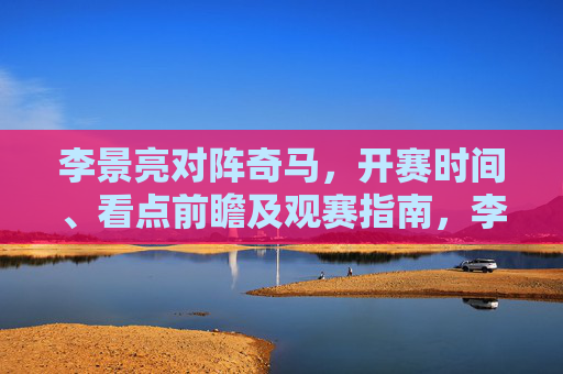 李景亮对阵奇马,开赛时间、看点前瞻及观赛指南,李景亮对阵奇马,开赛时间、看点前瞻及观赛指南 李景亮对阵奇马,开赛时间、看点前瞻及观赛指南,李景亮对阵奇马,开赛时间、看点前瞻及观赛指南