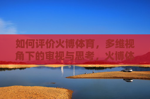 如何评价火博体育,多维视角下的审视与思考,火博体育的多维视角审视与思考 如何评价火博体育,多维视角下的审视与思考,火博体育的多维视角审视与思考
