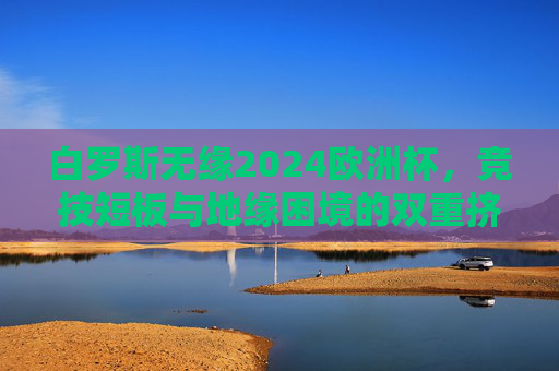白罗斯无缘2024欧洲杯,竞技短板与地缘困境的双重挤压,白罗斯无缘2024欧洲杯,竞技短板与地缘困境的双重挤压 白罗斯无缘2024欧洲杯,竞技短板与地缘困境的双重挤压,白罗斯无缘2024欧洲杯,竞技短板与地缘困境的双重挤压