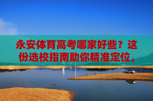 永安体育高考哪家好些?这份选校指南助你精准定位,永安体育高考选校指南,精准定位好学校 永安体育高考哪家好些?这份选校指南助你精准定位,永安体育高考选校指南,精准定位好学校