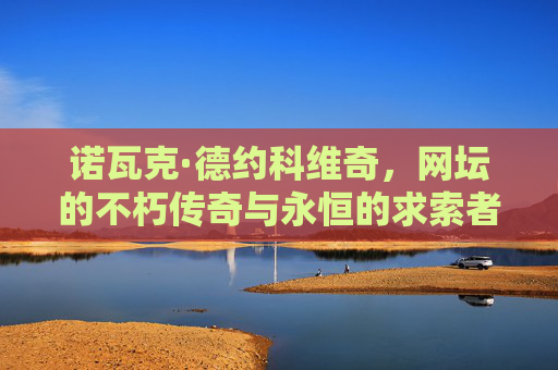诺瓦克·德约科维奇,网坛的不朽传奇与永恒的求索者,德约科维奇,网坛不朽传奇与永恒求索者 诺瓦克·德约科维奇,网坛的不朽传奇与永恒的求索者,德约科维奇,网坛不朽传奇与永恒求索者