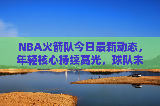 NBA火箭队今日最新动态,年轻核心持续高光,球队未来引期待,火箭年轻核心高光闪耀,未来可期 NBA火箭队今日最新动态,年轻核心持续高光,球队未来引期待,火箭年轻核心高光闪耀,未来可期