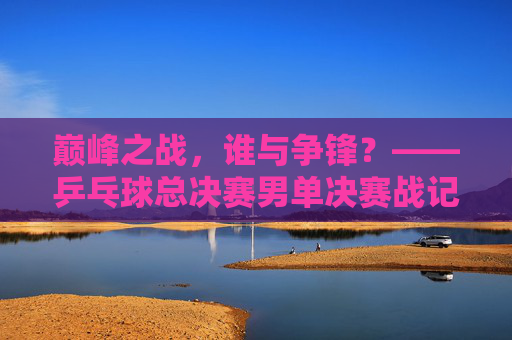 巅峰之战,谁与争锋?——乒乓球总决赛男单决赛战记,巅峰之战,乒乓球总决赛男单决赛战记 巅峰之战,谁与争锋?——乒乓球总决赛男单决赛战记,巅峰之战,乒乓球总决赛男单决赛战记