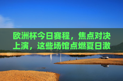 欧洲杯今日赛程,焦点对决上演,这些场馆点燃夏日激情!欧洲杯今日焦点对决,场馆燃情夏日! 欧洲杯今日赛程,焦点对决上演,这些场馆点燃夏日激情!欧洲杯今日焦点对决,场馆燃情夏日!