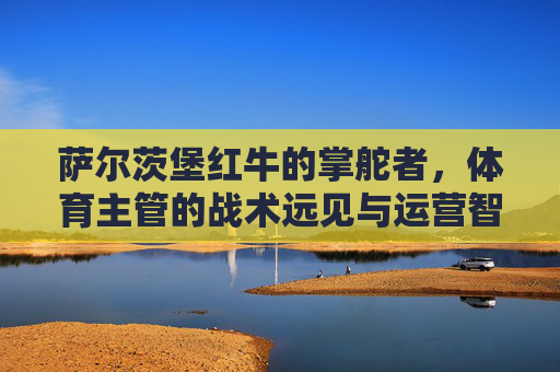 萨尔茨堡红牛的掌舵者,体育主管的战术远见与运营智慧,萨尔茨堡红牛掌舵者的战术远见与运营智慧 萨尔茨堡红牛的掌舵者,体育主管的战术远见与运营智慧,萨尔茨堡红牛掌舵者的战术远见与运营智慧