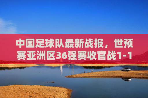 中国足球队最新战报,世预赛亚洲区36强赛收官战1-1战平韩国队,出线形势悬而未决,国足世预赛36强赛收官战1-1战平韩国 出线形势悬而未决 中国足球队最新战报,世预赛亚洲区36强赛收官战1-1战平韩国队,出线形势悬而未决,国足世预赛36强赛收官战1-1战平韩国 出线形势悬而未决