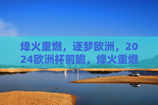 烽火重燃,逐梦欧洲,2024欧洲杯前瞻,烽火重燃逐梦欧洲,2024欧洲杯前瞻 烽火重燃,逐梦欧洲,2024欧洲杯前瞻,烽火重燃逐梦欧洲,2024欧洲杯前瞻