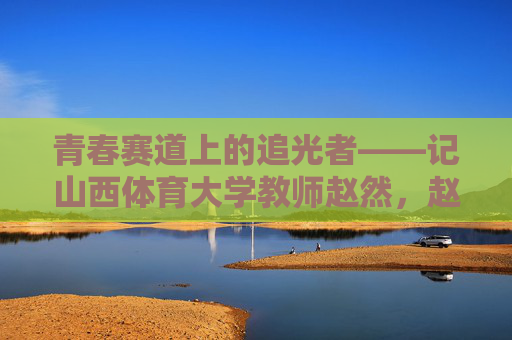 青春赛道上的追光者——记山西体育大学教师赵然,赵然,青春赛道上的追光者 青春赛道上的追光者——记山西体育大学教师赵然,赵然,青春赛道上的追光者