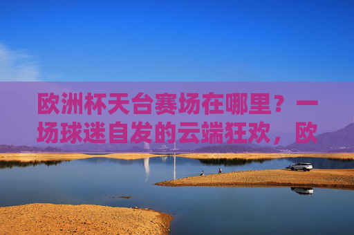 欧洲杯天台赛场在哪里?一场球迷自发的云端狂欢,欧洲杯天台赛场,球迷自发的云端狂欢 欧洲杯天台赛场在哪里?一场球迷自发的云端狂欢,欧洲杯天台赛场,球迷自发的云端狂欢