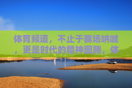 体育频道,不止于赛场呐喊,更是时代的精神图腾,体育频道,赛场呐喊之外的时代精神图腾 体育频道,不止于赛场呐喊,更是时代的精神图腾,体育频道,赛场呐喊之外的时代精神图腾