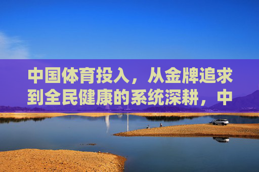 中国体育投入，从金牌追求到全民健康的系统深耕，中国体育投入，从金牌追求到全民健康的系统深耕