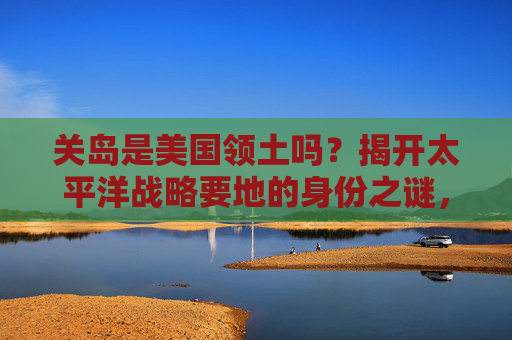 关岛是美国领土吗？揭开太平洋战略要地的身份之谜，关岛，美国领土与太平洋战略要地的身份之谜