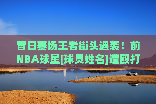 昔日赛场王者街头遇袭！前NBA球星[球员姓名]遭殴打事件引关注，昔日赛场王者街头遭殴打引关注