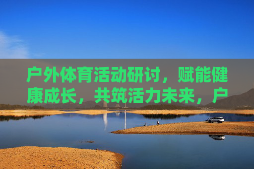 户外体育活动研讨,赋能健康成长,共筑活力未来,户外体育活动研讨,赋能健康成长,共筑活力未来 户外体育活动研讨,赋能健康成长,共筑活力未来,户外体育活动研讨,赋能健康成长,共筑活力未来