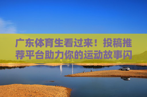 广东体育生看过来!投稿推荐平台助力你的运动故事闪耀登场,广东体育生投稿推荐平台,运动故事闪耀登场! 广东体育生看过来!投稿推荐平台助力你的运动故事闪耀登场,广东体育生投稿推荐平台,运动故事闪耀登场!