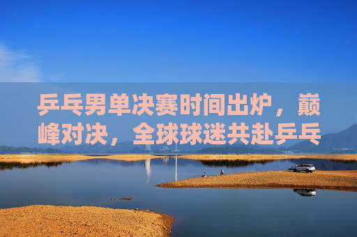 乒乓男单决赛时间出炉，巅峰对决，全球球迷共赴乒乓盛宴，乒乓男单决赛时间出炉，巅峰对决全球球迷共赴乒乓盛宴