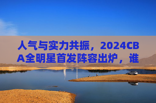 人气与实力共振,2024CBA全明星首发阵容出炉,谁是你的最佳选择?2024CBA全明星首发,人气实力共振,谁是你最佳选择? 人气与实力共振,2024CBA全明星首发阵容出炉,谁是你的最佳选择?2024CBA全明星首发,人气实力共振,谁是你最佳选择?