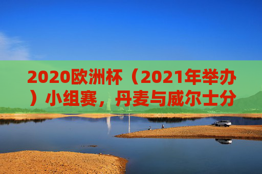 2020欧洲杯(2021年举办)小组赛,丹麦与威尔士分属不同小组,上演北欧与凯尔特人的命运交织,2020欧洲杯小组赛,北欧丹麦与凯尔特威尔士的命运交织 2020欧洲杯(2021年举办)小组赛,丹麦与威尔士分属不同小组,上演北欧与凯尔特人的命运交织,2020欧洲杯小组赛,北欧丹麦与凯尔特威尔士的命运交织