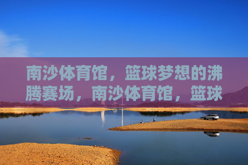 南沙体育馆,篮球梦想的沸腾赛场,南沙体育馆,篮球梦想沸腾赛场 南沙体育馆,篮球梦想的沸腾赛场,南沙体育馆,篮球梦想沸腾赛场