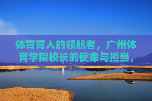 体育育人的领航者,广州体育学院校长的使命与担当,体育育人的领航者,广州体育学院校长的使命与担当 体育育人的领航者,广州体育学院校长的使命与担当,体育育人的领航者,广州体育学院校长的使命与担当