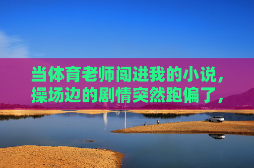 当体育老师闯进我的小说,操场边的剧情突然跑偏了,体育老师闯进小说,操场边剧情跑偏 当体育老师闯进我的小说,操场边的剧情突然跑偏了,体育老师闯进小说,操场边剧情跑偏